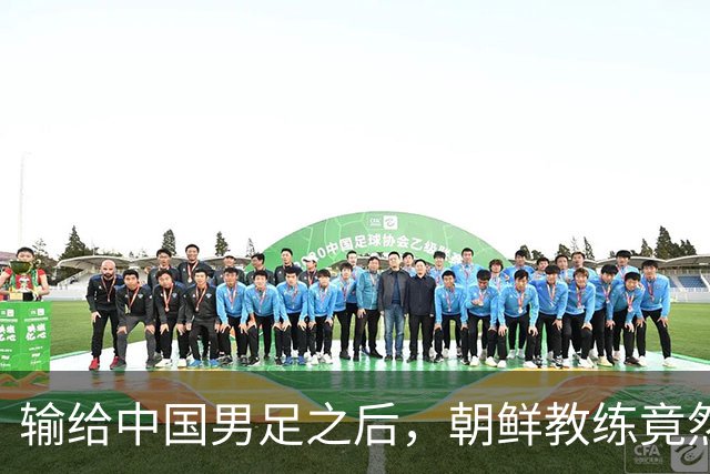 输给中国男足之后，朝鲜教练竟然说了一句比赢球更让人意外的话，格局不一般
